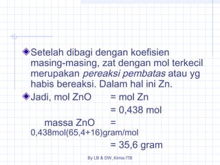 Setelah dibagi dengan koefisien 
masing-masing, zat dengan mol terkecil 
merupakan pereaksi pembatas atau yg 
habis bereaksi. Dalam hal ini Zn. 
Jadi, mol ZnO = mol Zn 
= 0,438 mol 
massa ZnO = 
0,438mol(65,4+16)gram/mol 
= 35,6 gram 
By LB & DW_Kimia ITB 
 