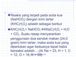 Reaksi yang terjadi pada soda kue 
(NaHCO3) dengan krim tartar 
(KHC4H4O6) adalah sebagai berikut 
KHC4H4O6 + NaHCO3KNaC4H4O6 + H2O 
+ CO2. Suatu resep menyarankan 
penggunaan dua sendok makan (24,0 
gram) krim tartar, maka soda kue yang 
diperlukan agar keduanya tepat habis 
bereaksi adalah….(Ar Na = 23, H = 1, C 
= 12, O = 16, By K LB = & DW_39) 
Kimia ITB 
 
