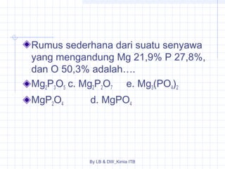 Rumus sederhana dari suatu senyawa 
yang mengandung Mg 21,9% P 27,8%, 
dan O 50,3% adalah…. 
Mg2P3O5 c. Mg2P2O7 e. Mg3(PO4)2 
MgP2O4 d. MgPO4 
By LB & DW_Kimia ITB 
