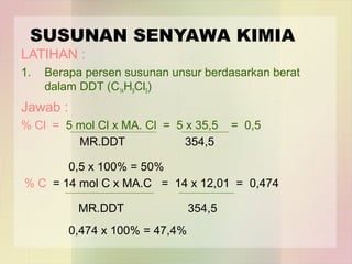 SUSUNAN SENYAWA KIMIA 
LATIHAN : 
1. Berapa persen susunan unsur berdasarkan berat 
dalam DDT (C14H9Cl5) 
Jawab : 
% Cl = 5 mol Cl x MA. Cl = 5 x 35,5 = 0,5 
MR.DDT 354,5 
0,5 x 100% = 50% 
% C = 14 mol C x MA.C = 14 x 12,01 = 0,474 
MR.DDT 354,5 
0,474 x 100% = 47,4% 
 