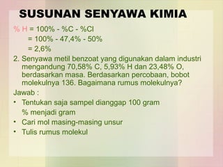 SUSUNAN SENYAWA KIMIA 
% H = 100% - %C - %Cl 
= 100% - 47,4% - 50% 
= 2,6% 
2. Senyawa metil benzoat yang digunakan dalam industri 
mengandung 70,58% C, 5,93% H dan 23,48% O, 
berdasarkan masa. Berdasarkan percobaan, bobot 
molekulnya 136. Bagaimana rumus molekulnya? 
Jawab : 
• Tentukan saja sampel dianggap 100 gram 
% menjadi gram 
• Cari mol masing-masing unsur 
• Tulis rumus molekul 
 