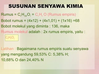 SUSUNAN SENYAWA KIMIA 
Rumus = C4 H3,99 O1 = C4 H4 O (Rumus empiris) 
Bobot rumus = (4x12) + (4x1,01) + (1x16) =68 
Bobot molekul yang diminta : 136, maka 
Rumus molekul adalah : 2x rumus empiris, yaitu : 
C8H8O2 
Latihan : Bagaimana rumus empiris suatu senyawa 
yang mengandung 59,53% C: 5,38% H; 
10,68% O dan 24,40% N 
 