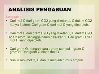 ANALISIS PENGABUAN 
Langkah : 
• Cari mol C dari gram CO2 yang diketahui, C dalam CO2 
hanya 1 atom. Cari gram C dari mol C yang diperoleh. 
• Cari mol H dari gram H2O yang diketahui, H dalam H2O 
ada 2 atom, sehingga harus dikalikan 2. Cari gram H dari 
mol H yang diperoleh. 
• Cari gram O, dengan cara : gram sampel – gram C – 
gram H. Dari gram O dicari mol O 
• Susun mol-mol C, H dan O menjadi rumus empiris 
 