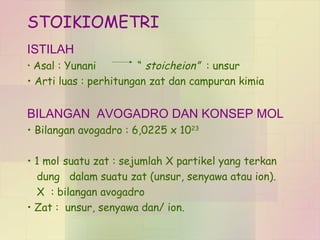 STOIKIOMETRI 
ISTILAH 
• Asal : Yunani “ stoicheion” : unsur 
• Arti luas : perhitungan zat dan campuran kimia 
BILANGAN AVOGADRO DAN KONSEP MOL 
• Bilangan avogadro : 6,0225 x 1023 
• 1 mol suatu zat : sejumlah X partikel yang terkan 
dung dalam suatu zat (unsur, senyawa atau ion). 
X : bilangan avogadro 
• Zat : unsur, senyawa dan/ ion. 
 
