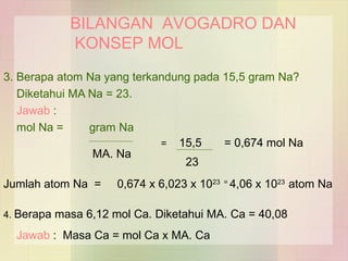 BILANGAN AVOGADRO DAN 
KONSEP MOL 
3. Berapa atom Na yang terkandung pada 15,5 gram Na? 
Diketahui MA Na = 23. 
Jawab : 
mol Na = gram Na 
MA. Na 
= 15,5 = 0,674 mol Na 
23 
Jumlah atom Na = 0,674 x 6,023 x 1023 = 4,06 x 1023 atom Na 
4. Berapa masa 6,12 mol Ca. Diketahui MA. Ca = 40,08 
Jawab : Masa Ca = mol Ca x MA. Ca 
 