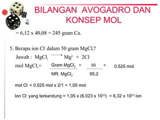 BILANGAN AVOGADRO DAN 
KONSEP MOL 
= 6,12 x 40,08 = 245 gram Ca. 
5. Berapa ion Cl- dalam 50 gram MgCl2? 
Jawab : MgCl2 Mg2+ + 2Cl-mol 
MgCl2 = Gram MgCl2 = 50 = 
MR. MgCl2 95,2 
0,525 mol 
mol Cl- = 0,525 mol x 2/1 = 1,05 mol 
Ion Cl- yang terkandung = 1,05 x (6,023 x 1023) = 6,32 x 1023 ion 
 