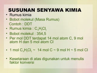 SUSUNAN SENYAWA KIMIA 
• Rumus kimia 
• Bobot molekul (Masa Rumus) 
Contoh : DDT 
• Rumus kimia : C14H9Cl5 
• Bobot molekul : 354,5 
• Per mol DDT terdapat 14 mol atom C, 9 mol 
atom H dan 5 mol atom Cl 
• 1 mol C14H9Cl5 ~ 14 mol C ~ 9 mol H ~ 5 mol Cl 
• Kesetaraan di atas digunakan untuk menulis 
faktor konversi 
 