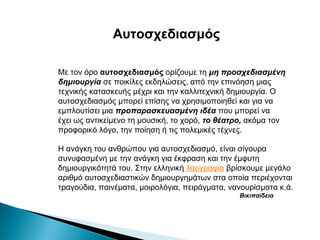 Αυτοσχεδιασμός
Με τον όρο αυτοσχεδιασμός ορίζουμε τη μη προσχεδιασμένη
δημιουργία σε ποικίλες εκδηλώσεις, από την επινόηση μιας
τεχνικής κατασκευής μέχρι και την καλλιτεχνική δημιουργία. Ο
αυτοσχεδιασμός μπορεί επίσης να χρησιμοποιηθεί και για να
εμπλουτίσει μια προπαρασκευασμένη ιδέα που μπορεί να
έχει ως αντικείμενο τη μουσική, το χορό, το θέατρο, ακόμα τον
προφορικό λόγο, την ποίηση ή τις πολεμικές τέχνες.
Η ανάγκη του ανθρώπου για αυτοσχεδιασμό, είναι σίγουρα
συνυφασμένη με την ανάγκη για έκφραση και την έμφυτη
δημιουργικότητά του. Στην ελληνική λαογραφία βρίσκουμε μεγάλο
αριθμό αυτοσχεδιαστικών δημιουργημάτων στα οποία περιέχονται
τραγούδια, παινέματα, μοιρολόγια, πειράγματα, νανουρίσματα κ.ά.
Βικιπαίδεια

 