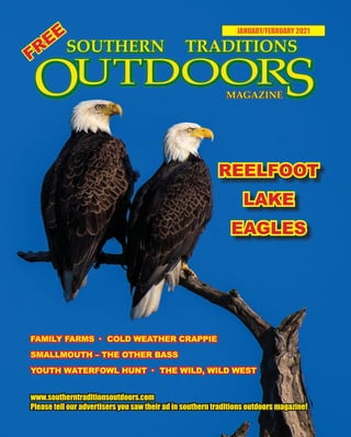 1 SOUTHERN TRADITIONS OUTDOORS | JANUARY- FEBRUARY 2021
JANUARY/FEBRUARY 2021
www.southerntraditionsoutdoors.com
Please tell our advertisers you saw their ad in southern traditions outdoors magazine!
FREE
REELFOOT
LAKE
EAGLES
FAMILY FARMS · COLD WEATHER CRAPPIE
SMALLMOUTH – THE OTHER BASS
YOUTH WATERFOWL HUNT · THE WILD, WILD WEST
 