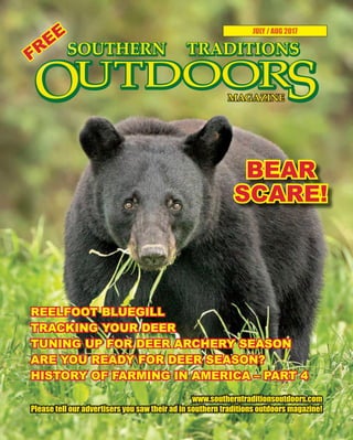 1 SOUTHERN TRADITIONS OUTDOORS | JULY - AUGUST 2017
JULY / AUG 2017
BEAR
SCARE!
www.southerntraditionsoutdoors.com
Please tell our advertisers you saw their ad in southern traditions outdoors magazine!
REELFOOT BLUEGILL
TRACKING YOUR DEER
TUNING UP FOR DEER ARCHERY SEASON
ARE YOU READY FOR DEER SEASON?
HISTORY OF FARMING IN AMERICA – PART 4
FREE
 