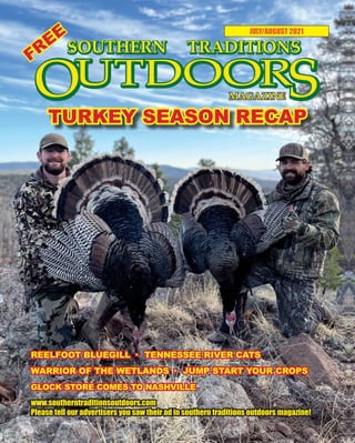 1 SOUTHERN TRADITIONS OUTDOORS | JULY-AUGUST 2021
JULY/AUGUST 2021
www.southerntraditionsoutdoors.com
Please tell our advertisers you saw their ad in southern traditions outdoors magazine!
FREE
TURKEY SEASON RECAP
REELFOOT BLUEGILL · TENNESSEE RIVER CATS
WARRIOR OF THE WETLANDS · JUMP START YOUR CROPS
GLOCK STORE COMES TO NASHVILLE
 