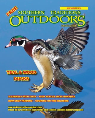 1 SOUTHERN TRADITIONS OUTDOORS | JULY - AUGUST 2020
JULY/AUGUST 2020
www.southerntraditionsoutdoors.com
Please tell our advertisers you saw their ad in southern traditions outdoors magazine!
FREE
TEAL & WOOD
DUCKS
SQUIRRELS WITH DOGS · HIGH SCHOOL BASS BONANZA
ROW CROP FARMING · COOKING ON THE WILDSIDE
 