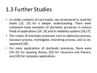 1.3 Further Studies
• In similar contents of such books, we recommend to read the
  books [12, 13] for a deeper understanding. There were
  contained many examples of stochastic processes in various
  fields of applications [14, 15] and in reliability systems [16,17].
• The names of stochastic processes such as stationary process,
  Gaussian process, martingales, branching process, and so on,
  appeared [18].
• For more applications of stochastic processes, there were
  [19–21] for queuing theory, [22] for insurance and finance,
  and [20] for computer applications.
 