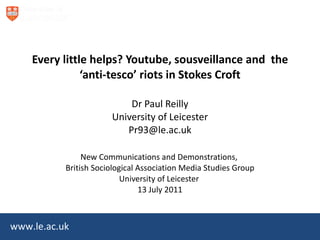 Every little helps? Youtube, sousveillance and  the ‘anti-tesco’ riots in Stokes Croft Dr Paul Reilly University of Leicester [email_address]   New Communications and Demonstrations,  British Sociological Association Media Studies Group University of Leicester  13 July 2011 