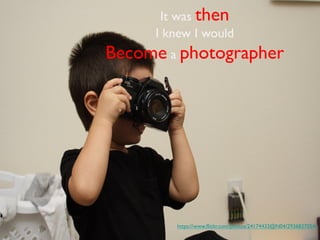 It was then 	

I knew I would 	

Become a photographer 	

https://www.ﬂickr.com/photos/24174433@N04/2936837054/ 	

 