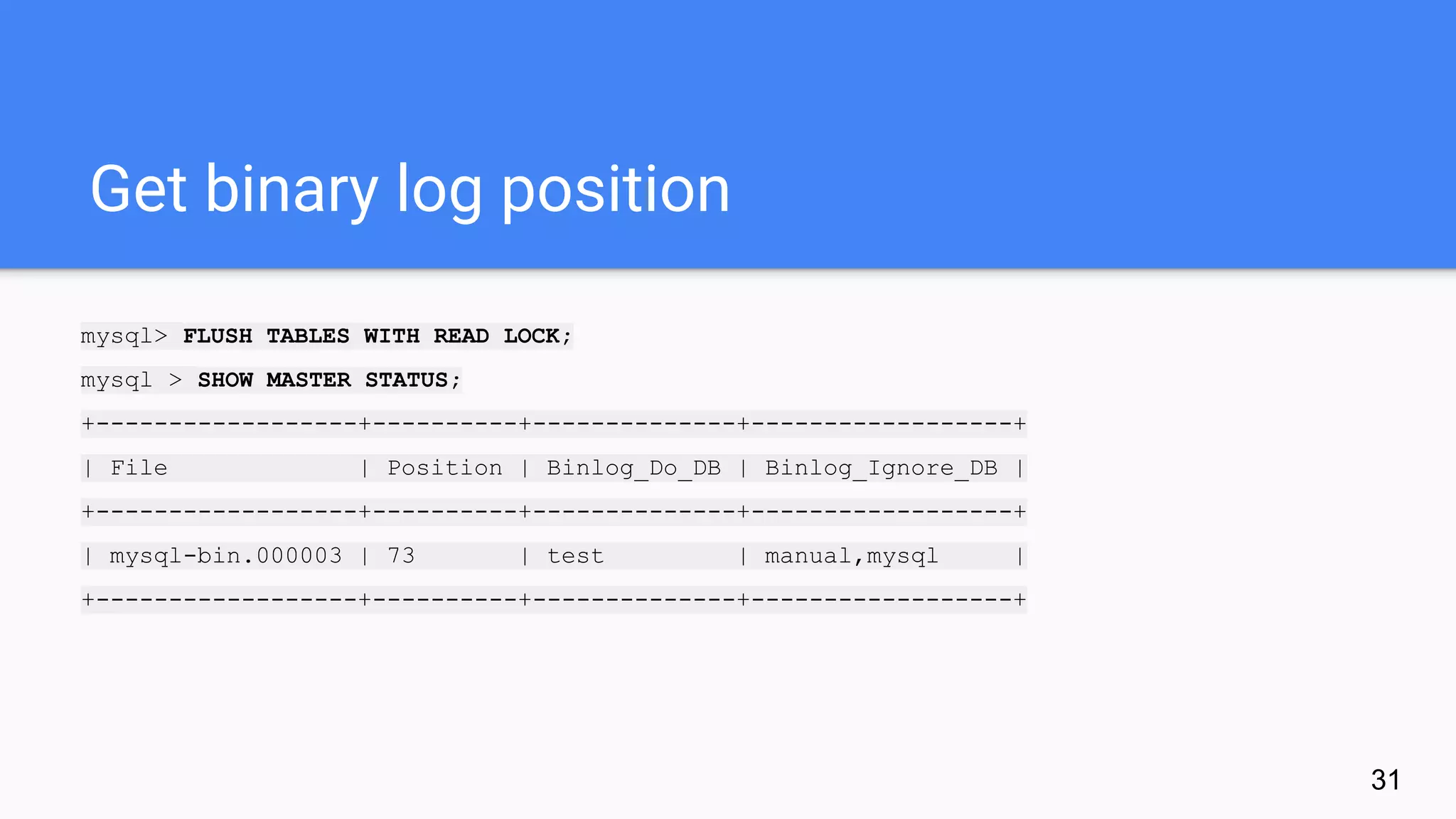 Get binary log position
mysql> FLUSH TABLES WITH READ LOCK;
mysql > SHOW MASTER STATUS;
+------------------+----------+--------------+------------------+
| File | Position | Binlog_Do_DB | Binlog_Ignore_DB |
+------------------+----------+--------------+------------------+
| mysql-bin.000003 | 73 | test | manual,mysql |
+------------------+----------+--------------+------------------+
31
 