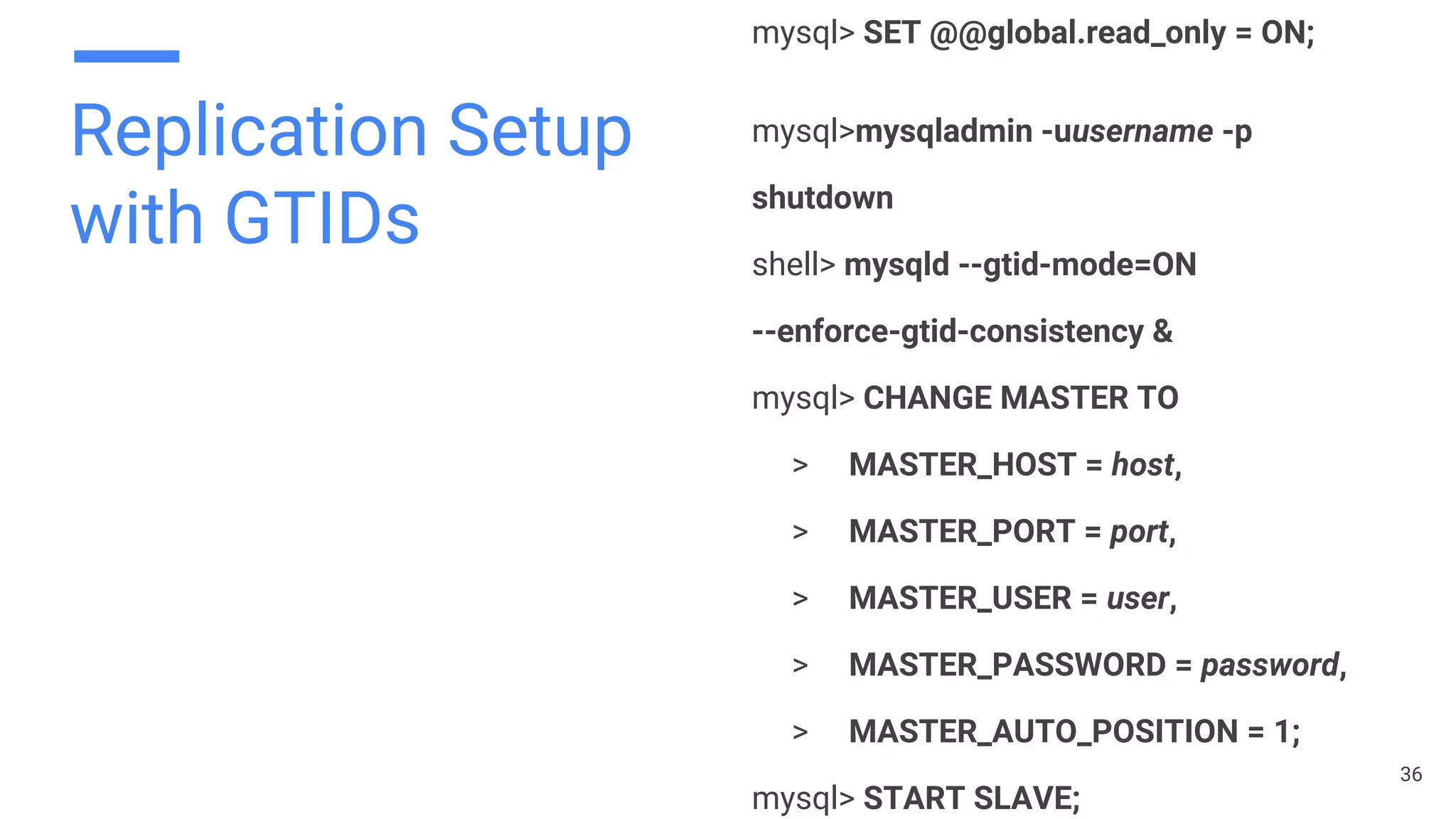 Replication Setup
with GTIDs
mysql> SET @@global.read_only = ON;
mysql>mysqladmin -uusername -p
shutdown
shell> mysqld --gtid-mode=ON
--enforce-gtid-consistency &
mysql> CHANGE MASTER TO
> MASTER_HOST = host,
> MASTER_PORT = port,
> MASTER_USER = user,
> MASTER_PASSWORD = password,
> MASTER_AUTO_POSITION = 1;
mysql> START SLAVE;
36
 