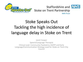 Stoke Speaks Out
Tackling the high incidence of
language delay in Stoke on Trent
Janet Cooper
Speech/Language Therapist
Clinical Lead: Community Paediatrics SSOTP and Early
Language/Communication Strategy Lead for Stoke on Trent City
Council
 