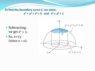To find the boundary curve C, we solve:
x2 + y2 + z2 = 4 and x2 + y2 = 1
 Subtracting,
we get z2 = 3.
 So, z=√3
(since z > 0).
 