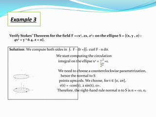 Verify Stokes’ Theorem for the ﬁeld F =<x2, 2x, z2> on the ellipse S = {(x, y , z) :
4x2 + y 2 6 4, z = 0}.
Solution: We compute both sides in ∫c F · dr =∫∫s curl F · n dσ.
We start computing the circulation
integral on the ellipse x2 + =1.
We need to choose a counterclockwise parametrization,
hence the normal to S
points upwards. We choose, for t ∈ [0, 2π],
r(t) = <cos(t), 2 sin(t), 0>.
Therefore, the right-hand rule normal n to S is n = <0, 0,
Example 3
 