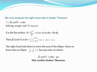 We now compute the right-hand side in Stokes’ Theorem.
I = ∫∫s curl F · n dσ.
Solving, we get: curl F=<0,0,2>.
S is the ﬂat surface {x2 + <=1,z= 0} so dσ = dx dy.
Then,∫∫ (curl F).n dσ =
The right-hand side above is twice the area of the ellipse. Since we
know that an ellipse = 1 has area πab, we obtain
∫∫s curl F · n dσ= 4π.
This veriﬁes Stokes’ Theorem.
 