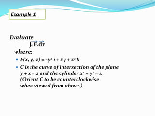Evaluate
∫c F.dr
where:
 F(x, y, z) = –y2 i + x j + z2 k
 C is the curve of intersection of the plane
y + z = 2 and the cylinder x2 + y2 = 1.
(Orient C to be counterclockwise
when viewed from above.)
Example 1
 