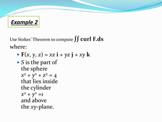 Use Stokes’ Theorem to compute ∫∫ curl F.ds
where:
 F(x, y, z) = xz i + yz j + xy k
 S is the part of
the sphere
x2 + y2 + z2 = 4
that lies inside
the cylinder
x2 + y2 =1
and above
the xy-plane.
Example 2
 