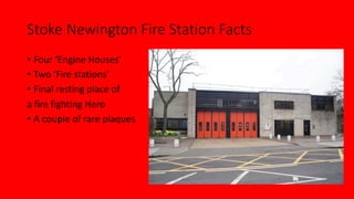 Stoke Newington Fire Station Facts
• Four ‘Engine Houses’
• Two ‘Fire stations’
• Final resting place of
a fire fighting H...