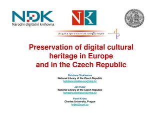 Preservation of digital cultural
     heritage in Europe
  and in the Czech Republic
                 Bohdana Stoklasova
        National Library of the Czech Republic
             bohdana.stoklasova@nkp.cz

                      Jan Hutar
        National Library of the Czech Republic
             bohdana.stoklasova@nkp.cz

                    Pavel Krbec
             Charles University, Prague
                   krbec@cuni.cz
 