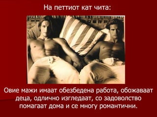 На петтиот кат чита :  Овие мажи имаат обезбедена работа, обожаваат деца, одлично изгледаат, со задоволство помагаат дома и се многу романтични. 