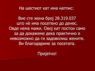 На шестиот кат има натпис :  Вие сте жена   број 28 . 319 .0 37 што нè има посетено до денес. Овде нема мажи. Овој кат постои само за да докажеме дека практично е невозможно да ги задоволиш жените. Ви благодариме за посетата. Пријатно! 
