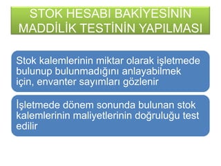 STOK HESABI BAKĠYESĠNĠN
MADDĠLĠK TESTĠNĠN YAPILMASI
Stok kalemlerinin miktar olarak iĢletmede
bulunup bulunmadığını anlayabilmek
için, envanter sayımları gözlenir
ĠĢletmede dönem sonunda bulunan stok
kalemlerinin maliyetlerinin doğruluğu test
edilir
 