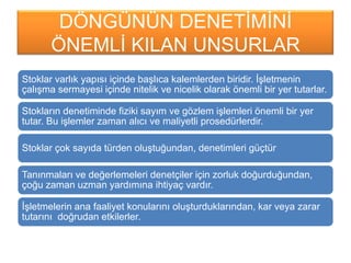 DÖNGÜNÜN DENETĠMĠNĠ
ÖNEMLĠ KILAN UNSURLAR
Stoklar varlık yapısı içinde baĢlıca kalemlerden biridir. ĠĢletmenin
çalıĢma sermayesi içinde nitelik ve nicelik olarak önemli bir yer tutarlar.
Stokların denetiminde fiziki sayım ve gözlem iĢlemleri önemli bir yer
tutar. Bu iĢlemler zaman alıcı ve maliyetli prosedürlerdir.
Stoklar çok sayıda türden oluĢtuğundan, denetimleri güçtür
Tanınmaları ve değerlemeleri denetçiler için zorluk doğurduğundan,
çoğu zaman uzman yardımına ihtiyaç vardır.
ĠĢletmelerin ana faaliyet konularını oluĢturduklarından, kar veya zarar
tutarını doğrudan etkilerler.
 