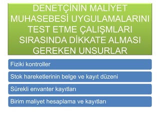 DENETÇĠNĠN MALĠYET
MUHASEBESĠ UYGULAMALARINI
TEST ETME ÇALIġMLARI
SIRASINDA DĠKKATE ALMASI
GEREKEN UNSURLAR
Fiziki kontroller
Stok hareketlerinin belge ve kayıt düzeni
Sürekli envanter kayıtları
Birim maliyet hesaplama ve kayıtları
 