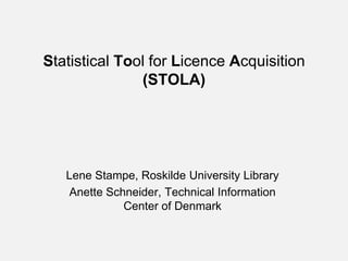 Statistical Tool for Licence Acquisition
               (STOLA)




   Lene Stampe, Roskilde University Library
   Anette Schneider, Technical Information
             Center of Denmark
 