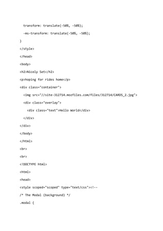 transform: translate(-50%, -50%);
-ms-transform: translate(-50%, -50%);
}
</style>
</head>
<body>
<h2>Nicely Set</h2>
<p>hoping for rides home</p>
<div class="container">
<img src="//site-312714.mozfiles.com/files/312714/CARDS_2.jpg">
<div class="overlay">
<div class="text">Hello World</div>
</div>
</div>
</body>
</html>
<br>
<br>
<!DOCTYPE html>
<html>
<head>
<style scoped="scoped" type="text/css"><!--
/* The Modal (background) */
.modal {
 
