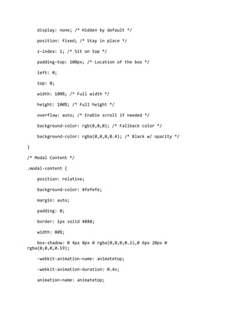 display: none; /* Hidden by default */
position: fixed; /* Stay in place */
z-index: 1; /* Sit on top */
padding-top: 100px; /* Location of the box */
left: 0;
top: 0;
width: 100%; /* Full width */
height: 100%; /* Full height */
overflow: auto; /* Enable scroll if needed */
background-color: rgb(0,0,0); /* Fallback color */
background-color: rgba(0,0,0,0.4); /* Black w/ opacity */
}
/* Modal Content */
.modal-content {
position: relative;
background-color: #fefefe;
margin: auto;
padding: 0;
border: 1px solid #888;
width: 80%;
box-shadow: 0 4px 8px 0 rgba(0,0,0,0.2),0 6px 20px 0
rgba(0,0,0,0.19);
-webkit-animation-name: animatetop;
-webkit-animation-duration: 0.4s;
animation-name: animatetop;
 