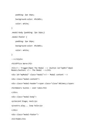 padding: 2px 16px;
background-color: #5cb85c;
color: white;
}
.modal-body {padding: 2px 16px;}
.modal-footer {
padding: 2px 16px;
background-color: #5cb85c;
color: white;
}
--></style>
<h2>Office Ware</h2>
<h3><!-- Trigger/Open The Modal --> <button id="myBtn">Open
Modal</button> <!-- The Modal --></h3>
<div id="myModal" class="modal"><!-- Modal content -->
<div class="modal-content">
<div class="modal-header"><span class="close">&times;</span>
<h2>Bakers Suites - over take</h2>
</div>
<div class="modal-body">
<p>Second Stage; next</p>
<p>extra play... loop hole</p>
</div>
<div class="modal-footer">
<h3>TEAZE</h3>
 