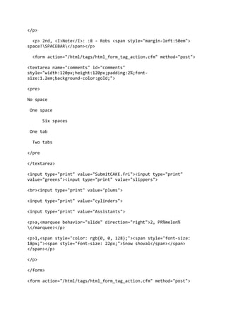 </p>
<p> 2nd, <I>Note</I>: :8 - Robs <span style="margin-left:50em">
space!SPACEBAR</span></p>
<form action="/html/tags/html_form_tag_action.cfm" method="post">
<textarea name="comments" id="comments"
style="width:120px;height:120px;padding:2%;font-
size:1.2em;background-color:gold;">
<pre>
No space
One space
Six spaces
One tab
Two tabs
</pre
</textarea>
<input type="print" value="SubmitCAKE.fri"><input type="print"
value="greens"><input type="print" value="slippers">
<br><input type="print" value="plums">
<input type="print" value="cylinders">
<input type="print" value="Assistants">
<p>a,<marquee behavior="slide" direction="right">2, PR%melon%
</marquee></p>
<p>1,<span style="color: rgb(0, 0, 128);"><span style="font-size:
18px;"><span style="font-size: 22px;">Snow shoval</span></span>
</span></p>
</p>
</form>
<form action="/html/tags/html_form_tag_action.cfm" method="post">
 