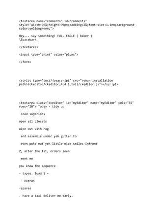 <textarea name="comments" id="comments"
style="width:96%;height:90px;padding:2%;font-size:1.2em;background-
color:yellowgreen;">
Hey... say something! FULL EAGLE ( baker )
Spacebar
</textarea>
<input type="print" value="plums">
</form>
<script type="text/javascript" src="<your installation
path>/ckeditor/ckeditor_4.4.1_full/ckeditor.js"></script>
<textarea class="ckeditor" id="myEditor" name="myEditor" cols="35"
rows="20"> Today - tidy up
load superiors
open all closets
wipe out with rag
and assemble under yeh gutter to
even poke out yeh little nice smiles infront
2, after the 1st, orders seen
meet me
you know the sequence
- tapes. load 1 -
- extras
-spares
. have a taxi deliver me early.
 