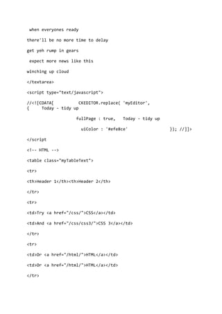 when everyones ready
there'll be no more time to delay
get yeh rump in gears
expect more news like this
winching up cloud
</textarea>
<script type="text/javascript">
//<![CDATA[ CKEDITOR.replace( 'myEditor',
{ Today - tidy up
fullPage : true, Today - tidy up
uiColor : '#efe8ce' }); //]]>
</script
<!-- HTML -->
<table class="myTableText">
<tr>
<th>Header 1</th><th>Header 2</th>
</tr>
<tr>
<td>Try <a href="/css/">CSS</a></td>
<td>And <a href="/css/css3/">CSS 3</a></td>
</tr>
<tr>
<td>Or <a href="/html/">HTML</a></td>
<td>Or <a href="/html/">HTML</a></td>
</tr>
 