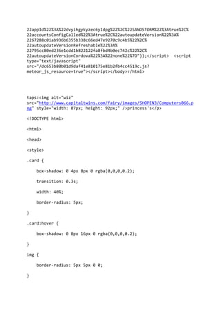 22appId%22%3A%22dvyihgykyzec6y1dpg%22%2C%22SANDSTORM%22%3Atrue%2C%
22accountsConfigCalled%22%3Atrue%2C%22autoupdateVersion%22%3A%
2267288c01ab936b6355b338c66ed47e9270c9c4b5%22%2C%
22autoupdateVersionRefreshable%22%3A%
22795cc80ed236e1cdd1b822122fa8fbd4b0ec742c%22%2C%
22autoupdateVersionCordova%22%3A%22none%22%7D"));</script> <script
type="text/javascript"
src="/dc653b80b01d9daf41e810175e81b2fb4cc4519c.js?
meteor_js_resource=true"></script></body></html>
taps:<img alt="wiz"
src="http://www.capitaltwins.com/fairy/images/SHOPEN3/Computers066.p
ng" style="width: 87px; height: 92px;" />princess's</p>
<!DOCTYPE html>
<html>
<head>
<style>
.card {
box-shadow: 0 4px 8px 0 rgba(0,0,0,0.2);
transition: 0.3s;
width: 40%;
border-radius: 5px;
}
.card:hover {
box-shadow: 0 8px 16px 0 rgba(0,0,0,0.2);
}
img {
border-radius: 5px 5px 0 0;
}
 