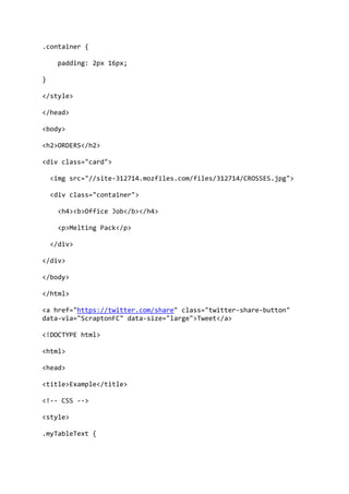 .container {
padding: 2px 16px;
}
</style>
</head>
<body>
<h2>ORDERS</h2>
<div class="card">
<img src="//site-312714.mozfiles.com/files/312714/CROSSES.jpg">
<div class="container">
<h4><b>Office Job</b></h4>
<p>Melting Pack</p>
</div>
</div>
</body>
</html>
<a href="https://twitter.com/share" class="twitter-share-button"
data-via="ScraptonFC" data-size="large">Tweet</a>
<!DOCTYPE html>
<html>
<head>
<title>Example</title>
<!-- CSS -->
<style>
.myTableText {
 