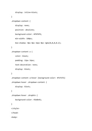 display: inline-block;
}
.dropdown-content {
display: none;
position: absolute;
background-color: #f9f9f9;
min-width: 160px;
box-shadow: 0px 8px 16px 0px rgba(0,0,0,0.2);
}
.dropdown-content a {
color: black;
padding: 12px 16px;
text-decoration: none;
display: block;
}
.dropdown-content a:hover {background-color: #f1f1f1}
.dropdown:hover .dropdown-content {
display: block;
}
.dropdown:hover .dropbtn {
background-color: #3e8e41;
}
</style>
</head>
<body>
 