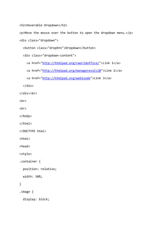 <h2>Hoverable Dropdown</h2>
<p>Move the mouse over the button to open the dropdown menu.</p>
<div class="dropdown">
<button class="dropbtn">Dropdown</button>
<div class="dropdown-content">
<a href="http://htmlpad.org/rworldoffice/">Link 1</a>
<a href="http://htmlpad.org/manageressCLUB">Link 2</a>
<a href="http://htmlpad.org/webisode">Link 3</a>
</div>
</div><br>
<br>
<br>
</body>
</html>
<!DOCTYPE html>
<html>
<head>
<style>
.container {
position: relative;
width: 50%;
}
.image {
display: block;
 