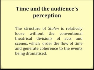Time and the audience’s
perception
The structure of Stolen is relatively
loose without the conventional
theatrical divisions of acts and
scenes, which order the flow of time
and generate coherence to the events
being dramatised.
 