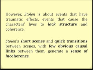 However, Stolen is about events that have
traumatic effects, events that cause the
characters’ lives to lack structure and
coherence.
Stolen’s short scenes and quick transitions
between scenes, with few obvious causal
links between them, generate a sense of
incoherence.
 