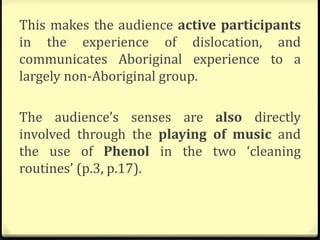 This makes the audience active participants
in the experience of dislocation, and
communicates Aboriginal experience to a
largely non-Aboriginal group.
The audience’s senses are also directly
involved through the playing of music and
the use of Phenol in the two ‘cleaning
routines’ (p.3, p.17).
 