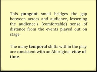 This pungent smell bridges the gap
between actors and audience, lessening
the audience’s (comfortable) sense of
distance from the events played out on
stage.
The many temporal shifts within the play
are consistent with an Aboriginal view of
time.
 