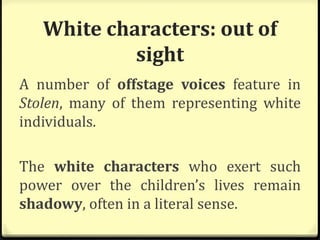 White characters: out of
sight
A number of offstage voices feature in
Stolen, many of them representing white
individuals.
The white characters who exert such
power over the children’s lives remain
shadowy, often in a literal sense.
 